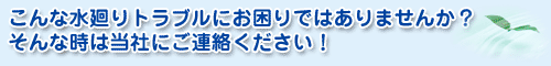 こんな水廻りトラブルにお困りではありませんか？そんな時は当社にご連絡ください！